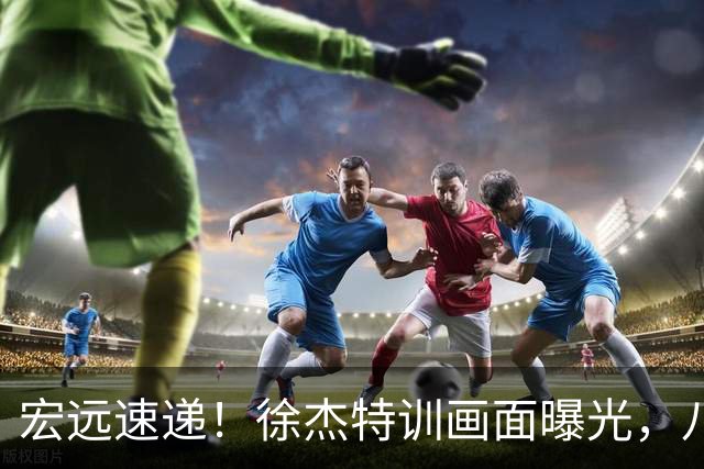 宏远速递！徐杰特训画面曝光，八冠功勋转投同曦，杜锋或签四年长约